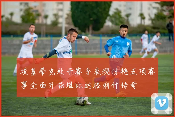 埃基蒂克处子赛季表现惊艳五项赛事全面开花堪比达格利什传奇