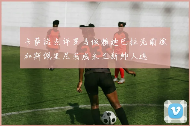卡萨诺点评罗马依赖迪巴拉无前途加斯佩里尼或成米兰新帅人选