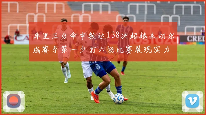 库里三分命中数达138次超越米切尔成赛季第一少打六场比赛展现实力