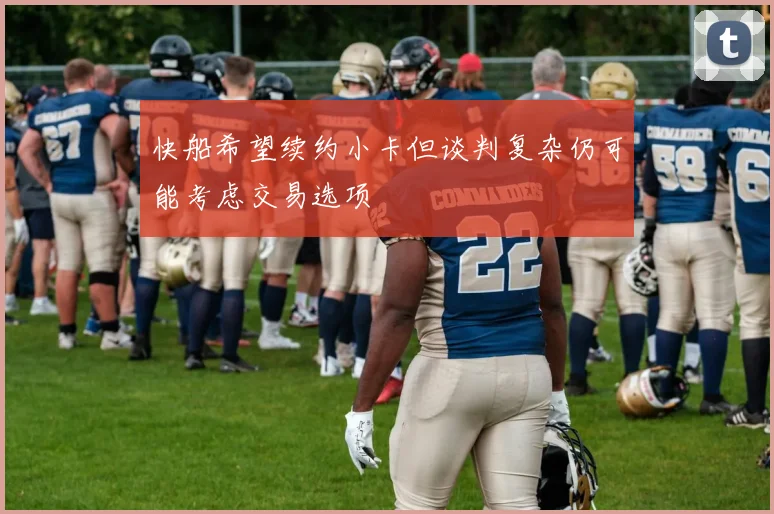 快船希望续约小卡但谈判复杂仍可能考虑交易选项