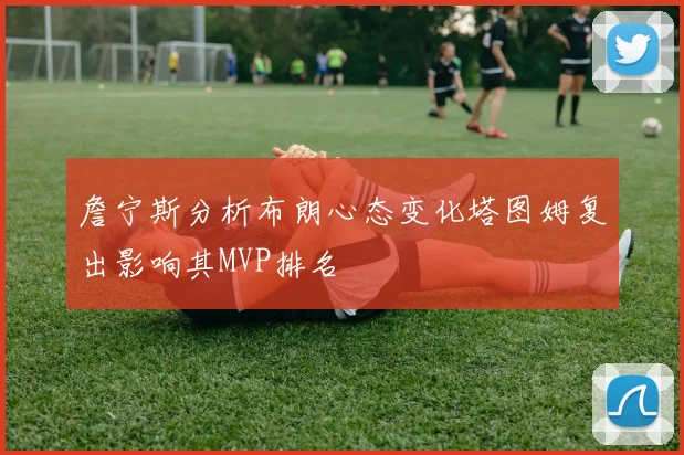 詹宁斯分析布朗心态变化塔图姆复出影响其MVP排名