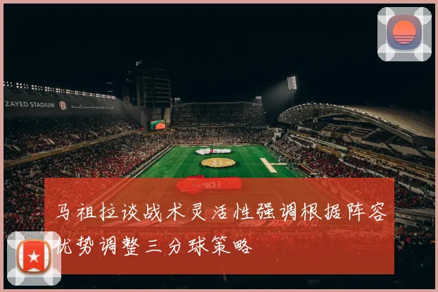 马祖拉谈战术灵活性强调根据阵容优势调整三分球策略
