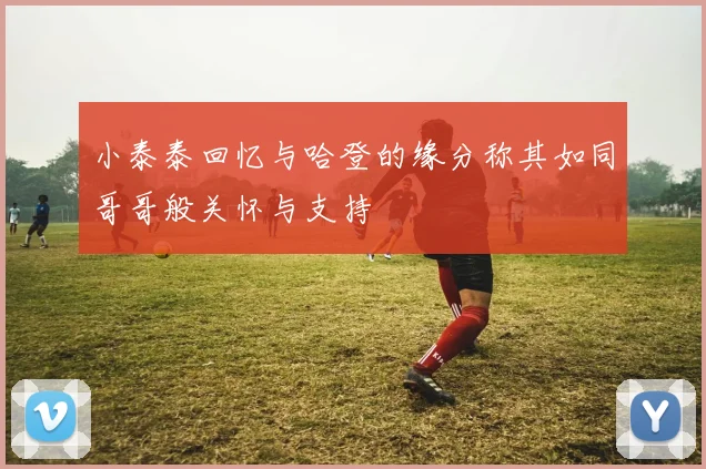 小泰泰回忆与哈登的缘分称其如同哥哥般关怀与支持