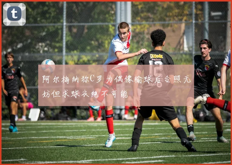 阿尔梅纳称C罗为偶像输球后合照无妨但求球衣绝不可能