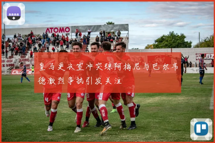 皇马更衣室冲突琼阿梅尼与巴尔韦德激烈争执引发关注