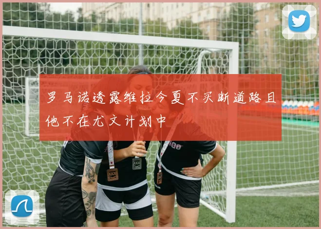 罗马诺透露维拉今夏不买断道路且他不在尤文计划中