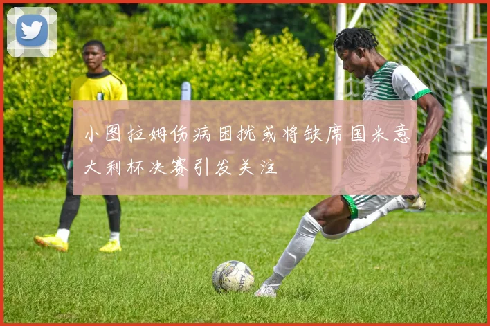 小图拉姆伤病困扰或将缺席国米意大利杯决赛引发关注